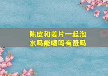 陈皮和姜片一起泡水吗能喝吗有毒吗