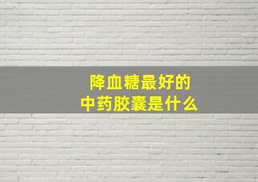 降血糖最好的中药胶囊是什么