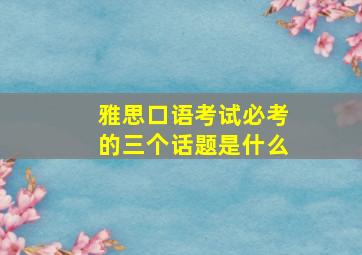 雅思口语考试必考的三个话题是什么