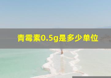 青霉素0.5g是多少单位