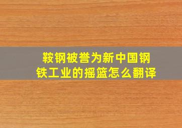 鞍钢被誉为新中国钢铁工业的摇篮怎么翻译