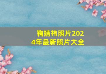 鞠婧祎照片2024年最新照片大全