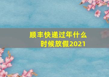 顺丰快递过年什么时候放假2021