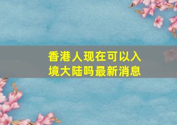 香港人现在可以入境大陆吗最新消息