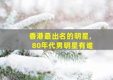 香港最出名的明星,80年代男明星有谁