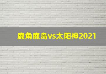 鹿角鹿岛vs太阳神2021