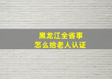 黑龙江全省事怎么给老人认证