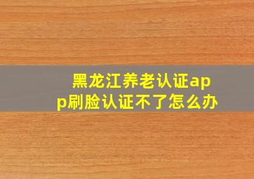 黑龙江养老认证app刷脸认证不了怎么办