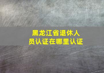 黑龙江省退休人员认证在哪里认证