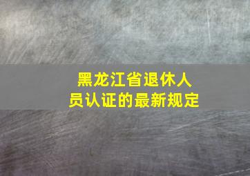 黑龙江省退休人员认证的最新规定