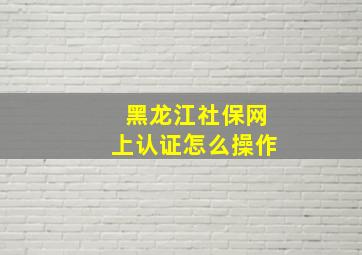 黑龙江社保网上认证怎么操作