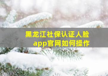 黑龙江社保认证人脸app官网如何操作