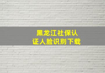 黑龙江社保认证人脸识别下载