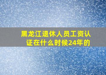 黑龙江退休人员工资认证在什么时候24年的