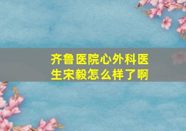 齐鲁医院心外科医生宋毅怎么样了啊